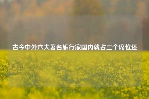 古今中外六大著名旅行家国内就占三个席位还
