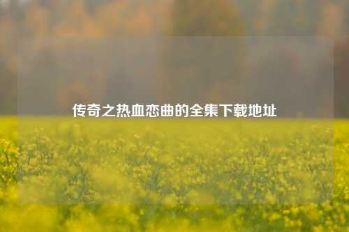 传奇之热血恋曲的全集下载地址